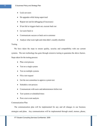 13        E-business Policy and Strategy Plan



                Lock out users

                Do upgrades while being supervised

                Repeat test and do debugging (if necessary)

                If test fail or triggers back out, execute back out

                Let users back in

                Communicate success or back out to customer

                Analyze what went right and what didn’t; modify checklist

     Testing

        We have taken the steps to ensure quality, security and compatibility with our current

     systems. The new technology has gone through extensive testing to guarantee the above factors.

     Steps taken for the testing process:

                Plan a test process

                Test on a single system

                Test on multiple systems

                File a test request

                Get the test committee to approve system test

                Schedule a test process

                Communicate with users and administrators before test

                Test systems at scheduled times

                Post a test event analysis

     Communication Plan

        The communication plan will be implemented for any and all changes to our business

     strategies and plans. Any communication will be implemented through email, memos, phone,


        ITT Student Consulting Services Confidential 2009
 
