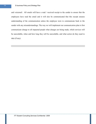 14        E-business Policy and Strategy Plan



     and voicemail. All emails will have a read / received receipt to the sender to ensure that the

     employees have read the email and it will also be communicated that this receipt ensures

     understanding of the communication unless the employee were to communicate back to the

     sender with any misunderstandings. The way we will implement our communication plan is first

     communicate change to all impacted people what changes are being made, which services will

     be unavailable, when and how long they will be unavailable, and what action do they need to

     take (if any).




         ITT Student Consulting Services Confidential 2009
 