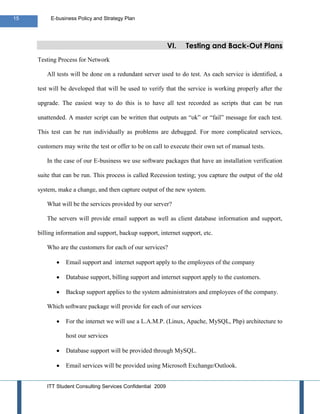 15        E-business Policy and Strategy Plan




                                                            VI.   Testing and Back-Out Plans
     Testing Process for Network

        All tests will be done on a redundant server used to do test. As each service is identified, a

     test will be developed that will be used to verify that the service is working properly after the

     upgrade. The easiest way to do this is to have all test recorded as scripts that can be run

     unattended. A master script can be written that outputs an “ok” or “fail” message for each test.

     This test can be run individually as problems are debugged. For more complicated services,

     customers may write the test or offer to be on call to execute their own set of manual tests.

        In the case of our E-business we use software packages that have an installation verification

     suite that can be run. This process is called Recession testing; you capture the output of the old

     system, make a change, and then capture output of the new system.

        What will be the services provided by our server?

        The servers will provide email support as well as client database information and support,

     billing information and support, backup support, internet support, etc.

        Who are the customers for each of our services?

                Email support and internet support apply to the employees of the company

                Database support, billing support and internet support apply to the customers.

                Backup support applies to the system administrators and employees of the company.

        Which software package will provide for each of our services

                For the internet we will use a L.A.M.P. (Linux, Apache, MySQL, Php) architecture to

                host our services

                Database support will be provided through MySQL.

                Email services will be provided using Microsoft Exchange/Outlook.


        ITT Student Consulting Services Confidential 2009
 
