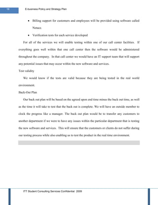 16        E-business Policy and Strategy Plan



                Billing support for customers and employees will be provided using software called

                Netace.

                Verification tests for each service developed

        For all of the services we will enable testing within one of our call center facilities. If

     everything goes well within that one call center then the software would be administered

     throughout the company. In that call center we would have an IT support team that will support

     any potential issues that may occur within the new software and services.

     Test validity

        We would know if the tests are valid because they are being tested in the real world

     environment.

     Back-Out Plan

        Our back out plan will be based on the agreed upon end time minus the back out time, as well

     as the time it will take to test that the back out is complete. We will have an outside member to

     clock the progress like a manager. The back out plan would be to transfer any customers to

     another department if we were to have any issues within the particular department that is testing

     the new software and services. This will ensure that the customers or clients do not suffer during

     our testing process while also enabling us to test the product in the real time environment.




        ITT Student Consulting Services Confidential 2009
 