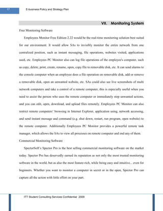 17        E-business Policy and Strategy Plan




                                                                       VII.    Monitoring System
     Free Monitoring Software

         Employees Monitor Free Edition 2.22 would be the real-time monitoring solution best suited

     for our environment. It would allow SAs to invisibly monitor the entire network from one

     centralized position, such as instant messaging, file operations, websites visited, applications

     used, etc. Employees PC Monitor also can log file operations of the employee's computer, such

     as copy, delete, print, create, rename, open, copy file to removable disk, etc. It can send alarms to

     the console computer when an employee does a file operation on removable disk, add or remove

     a removable disk, open an unwanted website, etc. SAs could also see live screenshots of multi

     network computers and take a control of a remote computer, this is especially useful when you

     need to assist the person who uses the remote computer or immediately stop unwanted actions,

     and you can edit, open, download, and upload files remotely. Employees PC Monitor can also

     restrict remote computers’ browsing in Internet Explorer, application using, network accessing,

     and send instant message and command (e.g. shut down, restart, run program, open website) to

     the remote computer. Additionally Employees PC Monitor provides a powerful remote task

     manager, which allows the SAs to view all processes on remote computer and end any of them.

     Commercial Monitoring Software

         SpectorSoft’s Spector Pro is the best selling commercial monitoring software on the market

     today. Spector Pro has deservedly earned its reputation as not only the most trusted monitoring

     software in the world, but as also the most feature-rich, while being easy and intuitive... even for

     beginners. Whether you want to monitor a computer in secret or in the open, Spector Pro can

     capture all the action with little effort on your part.




         ITT Student Consulting Services Confidential 2009
 