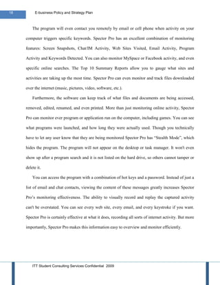 18         E-business Policy and Strategy Plan



         The program will even contact you remotely by email or cell phone when activity on your

     computer triggers specific keywords. Spector Pro has an excellent combination of monitoring

     features: Screen Snapshots, Chat/IM Activity, Web Sites Visited, Email Activity, Program

     Activity and Keywords Detected. You can also monitor MySpace or Facebook activity, and even

     specific online searches. The Top 10 Summary Reports allow you to gauge what sites and

     activities are taking up the most time. Spector Pro can even monitor and track files downloaded

     over the internet (music, pictures, video, software, etc.).

         Furthermore, the software can keep track of what files and documents are being accessed,

     removed, edited, renamed, and even printed. More than just monitoring online activity, Spector

     Pro can monitor ever program or application run on the computer, including games. You can see

     what programs were launched, and how long they were actually used. Though you technically

     have to let any user know that they are being monitored Spector Pro has “Stealth Mode”, which

     hides the program. The program will not appear on the desktop or task manager. It won't even

     show up after a program search and it is not listed on the hard drive, so others cannot tamper or

     delete it.

         You can access the program with a combination of hot keys and a password. Instead of just a

     list of email and chat contacts, viewing the content of these messages greatly increases Spector

     Pro’s monitoring effectiveness. The ability to visually record and replay the captured activity

     can't be overstated. You can see every web site, every email, and every keystroke if you want.

     Spector Pro is certainly effective at what it does, recording all sorts of internet activity. But more

     importantly, Spector Pro makes this information easy to overview and monitor efficiently.




         ITT Student Consulting Services Confidential 2009
 