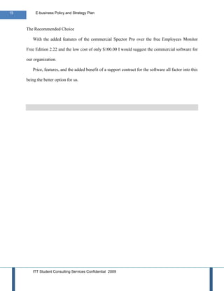 19        E-business Policy and Strategy Plan



     The Recommended Choice

        With the added features of the commercial Spector Pro over the free Employees Monitor

     Free Edition 2.22 and the low cost of only $100.00 I would suggest the commercial software for

     our organization.

        Price, features, and the added benefit of a support contract for the software all factor into this

     being the better option for us.




        ITT Student Consulting Services Confidential 2009
 