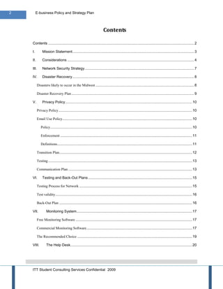 2        E-business Policy and Strategy Plan



                                                                          Contents

    Contents ................................................................................................................................................. 2

    I.         Mission Statement ......................................................................................................................... 3

    II.        Considerations .............................................................................................................................. 4

    III.       Network Security Strategy............................................................................................................. 7

    IV.        Disaster Recovery ......................................................................................................................... 8

          Disasters likely to occur in the Midwest .................................................................................................. 8

          Disaster Recovery Plan .......................................................................................................................... 9

    V.         Privacy Policy .............................................................................................................................. 10

          Privacy Policy ..................................................................................................................................... 10

          Email Use Policy................................................................................................................................. 10

             Policy ............................................................................................................................................. 10

             Enforcement ................................................................................................................................... 11

             Definitions ...................................................................................................................................... 11

          Transition Plan .................................................................................................................................... 12

          Testing ............................................................................................................................................... 13

          Communication Plan ........................................................................................................................... 13

    VI.        Testing and Back-Out Plans ....................................................................................................... 15

          Testing Process for Network ................................................................................................................ 15

          Test validity ........................................................................................................................................ 16

          Back-Out Plan .................................................................................................................................... 16

    VII.           Monitoring System................................................................................................................... 17

          Free Monitoring Software .................................................................................................................... 17

          Commercial Monitoring Software ......................................................................................................... 17

          The Recommended Choice .................................................................................................................. 19

    VIII.          The Help Desk......................................................................................................................... 20




    ITT Student Consulting Services Confidential 2009
 