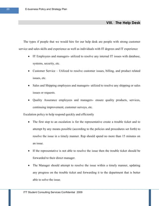 20        E-business Policy and Strategy Plan




                                                                            VIII. The Help Desk




        The types if people that we would hire for our help desk are people with strong customer

     service and sales skills and experience as well as individuals with IT degrees and IT experience

                IT Employees and managers- utilized to resolve any internal IT issues with database,

                systems, security, etc.

                Customer Service – Utilized to resolve customer issues, billing, and product related

                issues, etc.

                Sales and Shipping employees and managers- utilized to resolve any shipping or sales

                issues or requests.

                Quality Assurance employees and managers- ensure quality products, services,

                continuing improvement, customer surveys, etc.

        Escalation policy to help respond quickly and efficiently

                The first step to an escalation is for the representative create a trouble ticket and to

                attempt by any means possible (according to the policies and procedures set forth) to

                resolve the issue in a timely manner. Rep should spend no more than 15 minutes on

                an issue.

                If the representative is not able to resolve the issue then the trouble ticket should be

                forwarded to their direct manager.

                The Manager should attempt to resolve the issue within a timely manner, updating

                any progress on the trouble ticket and forwarding it to the department that is better

                able to solve the issue.


        ITT Student Consulting Services Confidential 2009
 