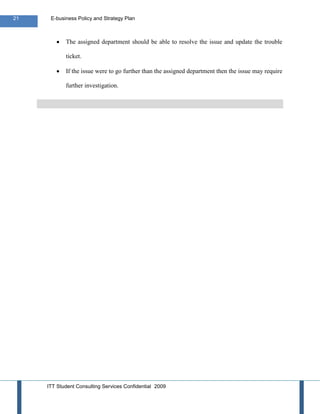 21    E-business Policy and Strategy Plan



            The assigned department should be able to resolve the issue and update the trouble

            ticket.

            If the issue were to go further than the assigned department then the issue may require

            further investigation.




     ITT Student Consulting Services Confidential 2009
 