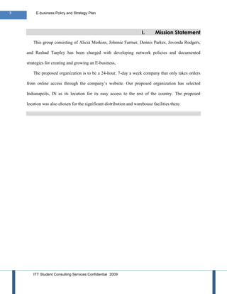 3        E-business Policy and Strategy Plan




                                                                      I.      Mission Statement
       This group consisting of Alicia Merkins, Johnnie Farmer, Dennis Parker, Jovonda Rodgers,

    and Rashad Tarpley has been charged with developing network policies and documented

    strategies for creating and growing an E-business,

       The proposed organization is to be a 24-hour, 7-day a week company that only takes orders

    from online access through the company’s website. Our proposed organization has selected

    Indianapolis, IN as its location for its easy access to the rest of the country. The proposed

    location was also chosen for the significant distribution and warehouse facilities there.




       ITT Student Consulting Services Confidential 2009
 