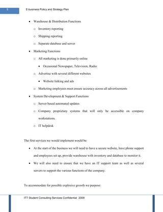 5    E-business Policy and Strategy Plan



           Warehouse & Distribution Functions

           o Inventory reporting

           o Shipping reporting

           o Separate database and server

           Marketing Functions

           o All marketing is done primarily online

                   Occasional Newspaper, Television, Radio

           o Advertise with several different websites

                   Website linking and ads

           o Marketing employees must ensure accuracy across all advertisements

           System Development & Support Functions

           o Server based automated updates

           o Company proprietary systems that will only be accessible on company

               workstations.

           o IT helpdesk



    The first services we would implement would be:

           At the start of the business we will need to have a secure website, have phone support

           and employees set up, provide warehouse with inventory and database to monitor it.

           We will also need to ensure that we have an IT support team as well as several

           servers to support the various functions of the company.



    To accommodate for possible explosive growth we purpose:


    ITT Student Consulting Services Confidential 2009
 