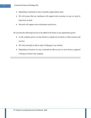 6    E-business Policy and Strategy Plan



           Depending on demand we may eventually support phone sales.

           We will ensure that our warehouse will support extra inventory in case we need to

           keep more in stock.

           Network will support extra workstations and servers.



    We envision the following services to be added in the future as our organization grows:

           As the company grows we may decide to expand our inventory to other avenues and

           services.

           We will eventually be able to add a FAQ page to our website.

           Depending on business we may eventually be able to move to store fronts as opposed

           to being an internet only company.




    ITT Student Consulting Services Confidential 2009
 