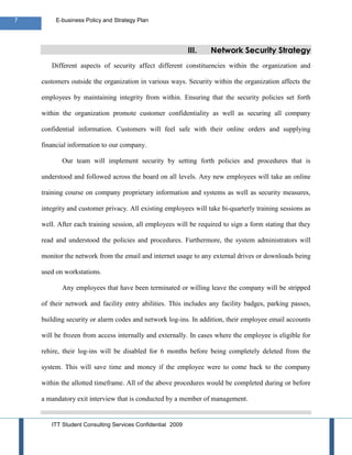 7        E-business Policy and Strategy Plan




                                                           III.   Network Security Strategy
       Different aspects of security affect different constituencies within the organization and

    customers outside the organization in various ways. Security within the organization affects the

    employees by maintaining integrity from within. Ensuring that the security policies set forth

    within the organization promote customer confidentiality as well as securing all company

    confidential information. Customers will feel safe with their online orders and supplying

    financial information to our company.

           Our team will implement security by setting forth policies and procedures that is

    understood and followed across the board on all levels. Any new employees will take an online

    training course on company proprietary information and systems as well as security measures,

    integrity and customer privacy. All existing employees will take bi-quarterly training sessions as

    well. After each training session, all employees will be required to sign a form stating that they

    read and understood the policies and procedures. Furthermore, the system administrators will

    monitor the network from the email and internet usage to any external drives or downloads being

    used on workstations.

           Any employees that have been terminated or willing leave the company will be stripped

    of their network and facility entry abilities. This includes any facility badges, parking passes,

    building security or alarm codes and network log-ins. In addition, their employee email accounts

    will be frozen from access internally and externally. In cases where the employee is eligible for

    rehire, their log-ins will be disabled for 6 months before being completely deleted from the

    system. This will save time and money if the employee were to come back to the company

    within the allotted timeframe. All of the above procedures would be completed during or before

    a mandatory exit interview that is conducted by a member of management.


       ITT Student Consulting Services Confidential 2009
 