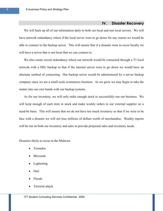8        E-business Policy and Strategy Plan




                                                                     IV.    Disaster Recovery
       We will back up all of our information daily to both our local and non local servers. We will

    have network redundancy where if the local server were to go down for any reason we would be

    able to connect to the backup server. This will ensure that if a disaster were to occur locally we

    will have a server that is not local that we can connect to.

       We also create circuit redundancy where our network would be connected through a T1 local

    network with a DSL backup so that if the internet server were to go down we would have an

    alternate method of connecting. Our backup server would be administered by a server backup

    company since we are a small scale ecommerce business. As we grow we may begin to take the

    matter into our own hands with our backup systems.

       As for our inventory, we will only order enough stock to successfully run our business. We

    will keep enough of each item in stock and make weekly orders to our external supplier on a

    need-be basis. This will ensure that we do not have too much inventory so that if we were to be

    face with a disaster we will not lose millions of dollars worth of merchandise. Weekly reports

    will be run on both our inventory and sales to provide projected sales and inventory needs.



    Disasters likely to occur in the Midwest

               Tornados

               Blizzards

               Lightening

               Hail

               Floods

               Terrorist attack


       ITT Student Consulting Services Confidential 2009
 