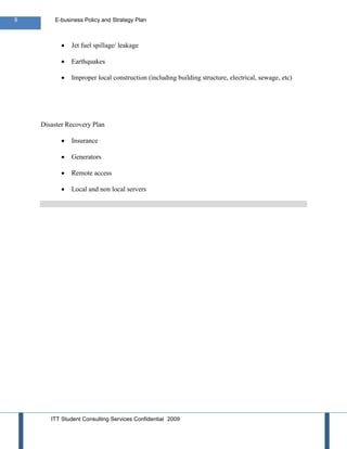 9       E-business Policy and Strategy Plan



              Jet fuel spillage/ leakage

              Earthquakes

              Improper local construction (including building structure, electrical, sewage, etc)




    Disaster Recovery Plan

              Insurance

              Generators

              Remote access

              Local and non local servers




       ITT Student Consulting Services Confidential 2009
 