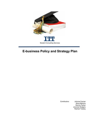 Student Consulting Services




E-business Policy and Strategy Plan




                                         Contributors:     Johnnie Farmer
                                                             Alicia Merkins
                                                            Dennis Parker
                                                         Jovonda Rodgers
                                                           Rashad Tarpley
 