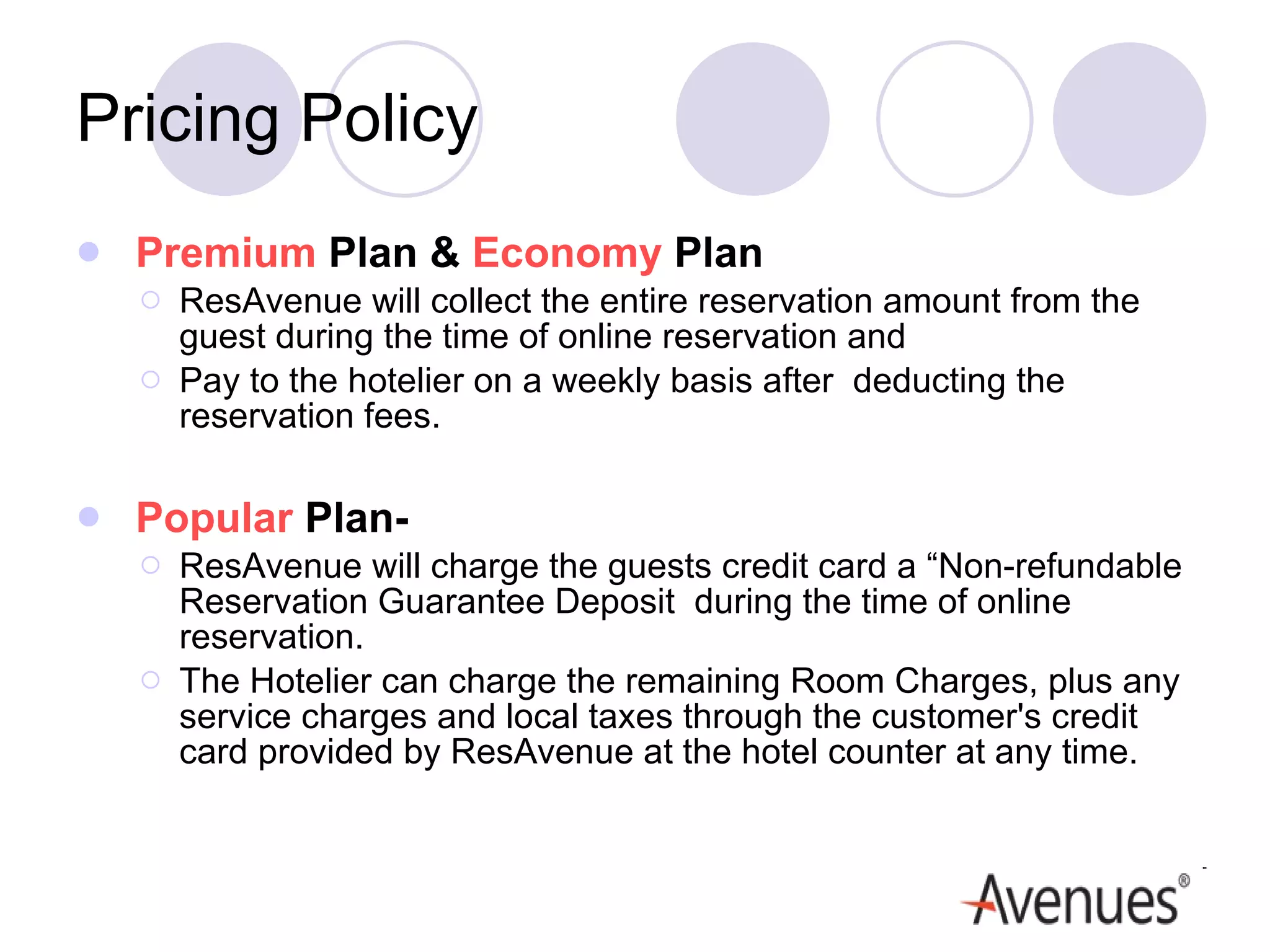 Pricing Policy Premium  Plan &  Economy  Plan ResAvenue will collect the entire reservation amount from the guest during the time of online reservation and  Pay to the hotelier on a weekly basis after  deducting the reservation fees.  Popular  Plan- ResAvenue will charge the guests credit card a “Non-refundable Reservation Guarantee Deposit  during the time of online reservation.  The Hotelier can charge the remaining Room Charges, plus any service charges and local taxes through the customer's credit card provided by ResAvenue at the hotel counter at any time.  