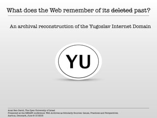 What does the Web remember of its deleted past?
An archival reconstruction of the Yugoslav Internet Domain
Anat Ben-David, The Open University of Israel
Presented at the RESAW conference: Web Archives as Scholarly Sources: Issues, Practices and Perspectives.
Aarhus, Denmark, June 8-10 2015
YU
 