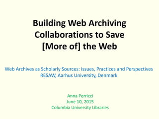 Building Web Archiving
Collaborations to Save
[More of] the Web
Anna Perricci
June 10, 2015
Columbia University Libraries
Web Archives as Scholarly Sources: Issues, Practices and Perspectives
RESAW, Aarhus University, Denmark
 