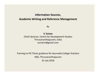 Information Sources,
Academic Writing and Reference Management
By
V. Sriram
Chief Librarian, Centre for Development StudiesChief Librarian, Centre for Development Studies
Thiruvananthapuram, India
vsrirams@gmail.com
Training on PG Thesis guidance for Ayurveda College Teachers
IMG, Thiruvananthapuram
31 July 2018
 