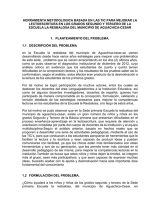 HERRAMIENTA METODOLOGICA BASADA EN LAS TIC PARA MEJORAR LA
LECTOESCRITURA EN LOS GRADOS SEGUNDO Y TERCERO DE LA
ESCUELA LA RESBALOSA DEL MUNICIPIO DE AGUACHICA-CESAR

1. PLANTEAMIENTO DEL PROBLEMA.
1.1 DESCRIPCIÓN DEL PROBLEMA
en la Escuela la resbalosa del municipio de Aguachica-cesar,se vienen
desarrollando desde hace varios años estrategias para mejorar una problemática
de esta sede, problema que se vienen acrecentando en los dos (2) últimos años,
como se pudo observar el diagnostico institucional de diciembre de 2012, cuyo
análisis coloco en evidencia que los estudiantes de cuarto y quinto tenían
dificultades en la comprensión lectora, y los resultados de las pruebas saber así lo
conformaban, según el análisis, estos efectos eran producto de la desmotivación a
la lectura de los estudiantes de los primeros grados.
Por tal motivo se logró participación de muchos actores, entre los cuales se
destacan los docentes del área Lenguajeadscritos a la Institución Educativa, así
como de algunos docentes investigadores, docentes de español, quienes han
participado de manera comprometida en la concepción, formulación, validación y
revisión detallada de las estrategias necesarias para mejorar la competencias
lectoras en los estudiantes de la Escuela la Resbalosa, a lo largo de estos años.
Por tal motivo se pudo observar que en la Sede primaria Escuela la resbalosa del
municipio de aguachica-cesar, existe un gran número de niños y niñas en los
grados Segundo y Tercero de la Básica primaria que presentan dificultades en el
proceso enseñanza-aprendizaje en la lectoescritura, que requiere de atención y
orientación inmediata por parte del cuerpo de docentes de la Institución y el equipo
multidisciplinar.Según el análisis anterior, basado en hechos reales que se
proponen a desarrollar una serie de actividades pedagógicas, mediante el uso de
las TIC’s, para que conduzcan a los estudiantes apropiarse de herramientas que le
faciliten la lectura y la escritura y sean capaces de producir ideas y puedan
comunicarse con facilidad, ya que los chicos están más familiarizados con estas
herramientas y son de su generación, que les permite tener más claridad en el
desarrollo pedagógico de las misma, para mejorar la competencias lectoras en la
institución.También se busca que estos niños y niñas dejen la timidez, se integren
más al grupo, sean más participativos, y que sean capaces de expresar muchas
ideas, buscado acabar con la apatía y desmotivación hacia esta importante área
fundamental del conocimiento

1.2 FORMULACIÓN DEL PROBLEMA.
¿Cómo ayudará a los niños y niñas de los grados segundo y tercero de la Sede
primaria Escuela la resbalosa, del municipio de Aguachica-Cesar, en

 