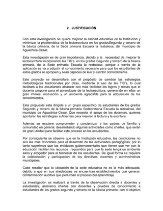 2. JUSTIFICACIÓN
Con esta investigación se quiere mejorar la calidad educativa en la Institución y
minimizar la problemática de la lectoescritura en los gradosSegundo y tercero de
la básica primaria, de la Sede primaria Escuela la resbalosa, del municipio de
Aguachica-Cesar.
Esta investigación es de gran importancia, debido a la necesidad de mejorar la
lectoescritura incorporando las TIC’s, en los grados Segundo y tercero de la básica
primaria, de la Sede primaria Escuela la resbalosa, porque a través de la
aplicación se va a adquirir el conocimiento necesario para que los estudiantes de
estos grados se apropien y sean capaces de leer y escribir correctamente.
Este proyecto se desarrollará con el propósito de cambiar las estrategias
metodológicas tradicionales por otras, mediante el uso de las TIC’s, lo cual
facilitará a los estudiantes alcanzar con más facilidad los logros y metas que el
docente propone para el aprendizaje de la lectoescritura, generando en ellos un
gran interés, motivación y un ambiente agradable para la adquisición de los
conocimientos.
Esta propuesta está dirigida a un grupo específico de estudiantes de los grados
Segundo y tercero de la básica primaria Sedeprimaria Escuela la resbalosa, del
municipio de Aguachica-Cesar. Que necesita el apoyo de los docentes, quienes
aportaran las estrategias suficientes para mejorar la lectura y la escritura.
Además se requiere comprometer y concientizar a los padres de familia y
comunidad en general, desarrollando algunas actividades como charlas, que serán
de gran utilidad para facilitar este proceso en los estudiantes.
Por consiguiente se observa que en la Institución educativa, las condiciones no
son las más favorables para el desarrollo de las actividades pedagógicas; por lo
tanto sugerimos que las entidades gubernamentales que tienen que ver con la
educación faciliten los recursos requeridos para que la sede tenga un ambiente
sano y acogedor para el bienestar de los estudiantes. De igual forma se requiere
la colaboración y participación de los directivos docentes y administrativos
municipales.
Cabe resaltar que la ubicación de la sede educativa no es la más adecuada,
debido a que en sus alrededores se encuentran establecimientos que generan
contaminación auditiva que perturban el proceso del aprendizaje.
La investigación se realizará a través de la observación directa a docentes y
estudiantes, asimismo charlas con docentes y pruebas de conocimiento a
estudiantes de los grados segundo y tercero de la básica primaria; con el objetivo

 