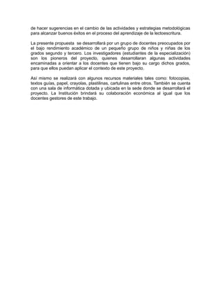 de hacer sugerencias en el cambio de las actividades y estrategias metodológicas
para alcanzar buenos éxitos en el proceso del aprendizaje de la lectoescritura.
La presente propuesta se desarrollará por un grupo de docentes preocupados por
el bajo rendimiento académico de un pequeño grupo de niños y niñas de los
grados segundo y tercero. Los investigadores (estudiantes de la especialización)
son los pioneros del proyecto, quienes desarrollaran algunas actividades
encaminadas a orientar a los docentes que tienen bajo su cargo dichos grados,
para que ellos puedan aplicar el contexto de este proyecto.
Así mismo se realizará con algunos recursos materiales tales como: fotocopias,
textos guías, papel, crayolas, plastilinas, cartulinas entre otros. También se cuenta
con una sala de informática dotada y ubicada en la sede donde se desarrollará el
proyecto. La Institución brindará su colaboración económica al igual que los
docentes gestores de este trabajo.

 