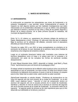 3. MARCO DE REFERENCIA.

3.1 ANTECEDENTES.
A continuación se presentan los antecedentes que sirven de fundamento a la
presente investigación y que permiten ubicar contextualmente el estudio. Al
respecto se citan algunos autores que han realizado investigaciones que están
relacionadas con la problemática abordada en lo que se refiere a las estrategias
que afianzan la lectura y escritura en los niños y niñas de los grados Segundo y
tercero de la básica primaria, de la Sede primaria Escuela la resbalosa, del
municipio de Aguachica-Cesar.
.
Entre “el V y lV milenio a.c. aparecieron los primeros códigos de escritura en
Egipto, Mesopotamia y china”, (Verdugo, W, este autor dice que aquí en adelante
llega la escritura con la utilización del alfabeto, conocido como el abecedario
difundido por todo el medio oriente.
“Durante los siglos XVl y aun XVll, la tarea evangelizadora es prioritaria en la
promoción de la lectura, la cual, disociada de la escritura, tiene como finalidad la
enseñanza a los indígenas de la doctrina cristiana.
Luego en el continente Americano habían sido inventados unos sistemas de
escritura ideográficos como el maya y el azteca pero con la conquista y la
colonización por parte de los europeos las formas de escrituras sociales
desaparecieron.
El autor Miguel Alvarado Arias, (2007), desarrolló un trabajo: José Martí y Paulo
Freire: “aproximaciones para una lectura de la pedagogía crítica”.
El trabajo señala la importancia de la reflexión sobre la lectura como una acción de
aprendizaje en que se comprende y se hace mundo. El influjo de la lectura crítica
contribuye a la realización de la persona, lo pone a nivel de su tiempo y lo prepara
para la vida. Saber leer es saber andar, saber escribir es saber ascender.
ZelmaCowel desarrollo un estudio titulado ``Problemas de lectoescritura en los
niños de segundo año del nivel primario de la ciudad de Guatemala´´ en el año
2008, cuyos objetivos fueron: ``describir el nivel de comprensión lectora en
alumnos del segundo año de la escuela primaria de la ciudad de Guatemala.
Identificar y describir el nivel de avance de la escritura en alumnos del segundo
año de la escuela primaria de la ciudad de Guatemala´´ la conclusión dada fue la
siguiente: ``el segundo grado de primaria es de vital importancia para que el niño
desarrolle sus habilidades en la lectura y escritura”.

 