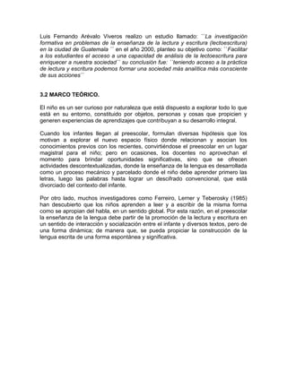 Luis Fernando Arévalo Viveros realizo un estudio llamado: ``La investigación
formativa en problemas de la enseñanza de la lectura y escritura (lectoescritura)
en la ciudad de Guatemala ´´ en el año 2000, planteo su objetivo como: ``Facilitar
a los estudiantes el acceso a una capacidad de análisis de la lectoescritura para
enriquecer a nuestra sociedad´´ su conclusión fue: ``teniendo acceso a la práctica
de lectura y escritura podemos formar una sociedad más analítica más consciente
de sus acciones´´

3.2 MARCO TEÓRICO.
El niño es un ser curioso por naturaleza que está dispuesto a explorar todo lo que
está en su entorno, constituido por objetos, personas y cosas que propicien y
generen experiencias de aprendizajes que contribuyan a su desarrollo integral.
Cuando los infantes llegan al preescolar, formulan diversas hipótesis que los
motivan a explorar el nuevo espacio físico donde relacionan y asocian los
conocimientos previos con los recientes, convirtiéndose el preescolar en un lugar
magistral para el niño; pero en ocasiones, los docentes no aprovechan el
momento para brindar oportunidades significativas, sino que se ofrecen
actividades descontextualizadas, donde la enseñanza de la lengua es desarrollada
como un proceso mecánico y parcelado donde el niño debe aprender primero las
letras, luego las palabras hasta lograr un descifrado convencional, que está
divorciado del contexto del infante.
Por otro lado, muchos investigadores como Ferreiro, Lerner y Teberosky (1985)
han descubierto que los niños aprenden a leer y a escribir de la misma forma
como se apropian del habla, en un sentido global. Por esta razón, en el preescolar
la enseñanza de la lengua debe partir de la promoción de la lectura y escritura en
un sentido de interacción y socialización entre el infante y diversos textos, pero de
una forma dinámica; de manera que, se pueda propiciar la construcción de la
lengua escrita de una forma espontánea y significativa.

 