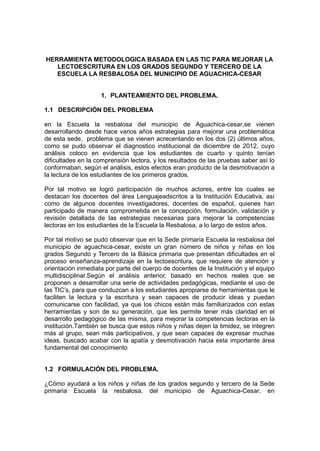 HERRAMIENTA METODOLOGICA BASADA EN LAS TIC PARA MEJORAR LA 
LECTOESCRITURA EN LOS GRADOS SEGUNDO Y TERCERO DE LA 
ESCUELA LA RESBALOSA DEL MUNICIPIO DE AGUACHICA-CESAR 
1. PLANTEAMIENTO DEL PROBLEMA. 
1.1 DESCRIPCIÓN DEL PROBLEMA 
en la Escuela la resbalosa del municipio de Aguachica-cesar,se vienen 
desarrollando desde hace varios años estrategias para mejorar una problemática 
de esta sede, problema que se vienen acrecentando en los dos (2) últimos años, 
como se pudo observar el diagnostico institucional de diciembre de 2012, cuyo 
análisis coloco en evidencia que los estudiantes de cuarto y quinto tenían 
dificultades en la comprensión lectora, y los resultados de las pruebas saber así lo 
conformaban, según el análisis, estos efectos eran producto de la desmotivación a 
la lectura de los estudiantes de los primeros grados. 
Por tal motivo se logró participación de muchos actores, entre los cuales se 
destacan los docentes del área Lenguajeadscritos a la Institución Educativa, así 
como de algunos docentes investigadores, docentes de español, quienes han 
participado de manera comprometida en la concepción, formulación, validación y 
revisión detallada de las estrategias necesarias para mejorar la competencias 
lectoras en los estudiantes de la Escuela la Resbalosa, a lo largo de estos años. 
Por tal motivo se pudo observar que en la Sede primaria Escuela la resbalosa del 
municipio de aguachica-cesar, existe un gran número de niños y niñas en los 
grados Segundo y Tercero de la Básica primaria que presentan dificultades en el 
proceso enseñanza-aprendizaje en la lectoescritura, que requiere de atención y 
orientación inmediata por parte del cuerpo de docentes de la Institución y el equipo 
multidisciplinar.Según el análisis anterior, basado en hechos reales que se 
proponen a desarrollar una serie de actividades pedagógicas, mediante el uso de 
las TIC’s, para que conduzcan a los estudiantes apropiarse de herramientas que le 
faciliten la lectura y la escritura y sean capaces de producir ideas y puedan 
comunicarse con facilidad, ya que los chicos están más familiarizados con estas 
herramientas y son de su generación, que les permite tener más claridad en el 
desarrollo pedagógico de las misma, para mejorar la competencias lectoras en la 
institución.También se busca que estos niños y niñas dejen la timidez, se integren 
más al grupo, sean más participativos, y que sean capaces de expresar muchas 
ideas, buscado acabar con la apatía y desmotivación hacia esta importante área 
fundamental del conocimiento 
1.2 FORMULACIÓN DEL PROBLEMA. 
¿Cómo ayudará a los niños y niñas de los grados segundo y tercero de la Sede 
primaria Escuela la resbalosa, del municipio de Aguachica-Cesar, en 
 