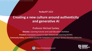 CRICOS Provider No: 00300K (NT/VIC) 03286A (NSW) RTO Provider No: 0373 TEQSA Provider ID PRV12069
Creating a new culture around authenticity
and generative AI
ResBazNT 2023
Professor Michael Sankey
Director, Learning Futures and Lead Education Architect
President, Australasian Council on Open Distance and eLearning (ACODE)
Community Fellow, Australasian Society for Computers in Learning in Tertiary Education (ASCILITE)
https://michaelsankey.com
 