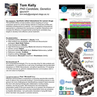 Tom Kelly
PhD Candidate, Genetics
@tomkXY
tom.kelly@postgrad.otago.ac.nz
My digital toolbox
● Operating system: Windows 7 / Ubuntu 14.04
● Data analysis and visualisation: R (CRAN and Bioconductor
packages), Bash Shell, Python
● Code development: RStudio
● High Performance Computing: Slurm (NZ eScience Infrastructure)
● Version control: GitHub
● Document editing: Microsoft Word, Wolfram Mathematica, LaTeX
● Reference manager: EndNote
● Graphics editing: Inkscape / GIMP
● Presentations: Microsoft PowerPoint / Rmarkdown (Slidify)
My favourite tool: R
As a computational biologist, R is my one-stop shop for data analysis and
visualisation. It is supported by a vast array of packages serving specialist
disciplines on CRAN, Bioconductor, and github repositories. R is growing
in the life sciences as, genomic datasets become commonplace, both in
use and value to employers.
I’ve got my eyes on: Prezi / Microsoft Sway
Effective communication is essential to conducting reproducible scientific
work of value to the community funding it. Communicating science is only
going to be more challenging as Interdisciplinary research teams become
the norm with sharing findings with collaborators, funding bodies,
students, and the lay public. MS Powerpoint has dominated the
presentation toolkit to the point where few of us question the limitations of
the format. Cloud-based and non-linear presentation tools are emerging
as feasible alternatives. I am particularly interested in trying MS Sway
which has been very popular in preview versions.
My research: Synthetic lethal interactions for cancer drugs
The synthetic lethal concept enables indirect targeting of tumour
suppressor genes for cancer therapy tailored to molecular profiles and
hereditary predispositions of patients. I am investigating computational
approaches to understand the mechanisms of genetic interactions and
increase the efficiency of experimental screening for candidate drug
targets to develop more effective cancer treatment.
 