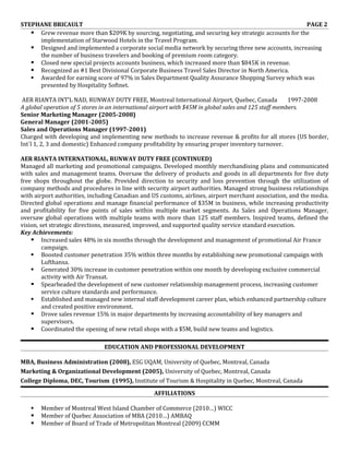 STEPHANE BRICAULT                                                                                     PAGE 2
    Grew revenue more than $209K by sourcing, negotiating, and securing key strategic accounts for the
     implementation of Starwood Hotels in the Travel Program.
    Designed and implemented a corporate social media network by securing three new accounts, increasing
     the number of business travelers and booking of premium room category.
    Closed new special projects accounts business, which increased more than $845K in revenue.
    Recognized as #1 Best Divisional Corporate Business Travel Sales Director in North America.
    Awarded for earning score of 97% in Sales Department Quality Assurance Shopping Survey which was
     presented by Hospitality Softnet.

 AER RIANTA INT’L NAD, RUNWAY DUTY FREE, Montreal International Airport, Quebec, Canada                1997-2008
A global operation of 5 stores in an international airport with $45M in global sales and 125 staff members.
Senior Marketing Manager (2005-2008)
General Manager (2001-2005)
Sales and Operations Manager (1997-2001)
Charged with developing and implementing new methods to increase revenue & profits for all stores (US border,
Int`l 1, 2, 3 and domestic) Enhanced company profitability by ensuring proper inventory turnover.

AER RIANTA INTERNATIONAL, RUNWAY DUTY FREE (CONTINUED)
Managed all marketing and promotional campaigns. Developed monthly merchandising plans and communicated
with sales and management teams. Oversaw the delivery of products and goods in all departments for five duty
free shops throughout the globe. Provided direction to security and loss prevention through the utilization of
company methods and procedures in line with security airport authorities. Managed strong business relationships
with airport authorities, including Canadian and US customs, airlines, airport merchant association, and the media.
Directed global operations and manage financial performance of $35M in business, while increasing productivity
and profitability for five points of sales within multiple market segments. As Sales and Operations Manager,
oversaw global operations with multiple teams with more than 125 staff members. Inspired teams, defined the
vision, set strategic directions, measured, improved, and supported quality service standard execution.
Key Achievements:
     Increased sales 48% in six months through the development and management of promotional Air France
         campaign.
     Boosted customer penetration 35% within three months by establishing new promotional campaign with
         Lufthansa.
     Generated 30% increase in customer penetration within one month by developing exclusive commercial
         activity with Air Transat.
     Spearheaded the development of new customer relationship management process, increasing customer
         service culture standards and performance.
     Established and managed new internal staff development career plan, which enhanced partnership culture
         and created positive environment.
     Drove sales revenue 15% in major departments by increasing accountability of key managers and
         supervisors.
     Coordinated the opening of new retail shops with a $5M, build new teams and logistics.

                               EDUCATION AND PROFESSIONAL DEVELOPMENT

MBA, Business Administration (2008), ESG UQAM, University of Quebec, Montreal, Canada
Marketing & Organizational Development (2005), University of Quebec, Montreal, Canada
College Diploma, DEC, Tourism (1995), Institute of Tourism & Hospitality in Quebec, Montreal, Canada
                                                 AFFILIATIONS

      Member of Montreal West Island Chamber of Commerce (2010…) WICC
      Member of Quebec Association of MBA (2010…) AMBAQ
      Member of Board of Trade of Metropolitan Montreal (2009) CCMM
 