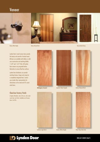 www.lyndendoor.com
FactoryFinishedHardboard
Hardboard doors offer great value at an
affordable price. Durable and stable, Lynden
Door Factory Finished Hardboard doors arrive
ready to install with a professionally applied,
uniform finish that will keep them attractive
and easy to maintain. Lynden Door distributors
can provide matching frames, hinges and
casing for a completely integrated look.
A variety of finishes are available, covering
the spectrum from light to dark. Available in
smooth and traditional embossed hardboard.
Unfinished and prime coated are also available
(see image below).
Be sure to check with your Lynden Door
representative for information on new finishes,
protective coatings and textures!
All doors are available with hollow or solid
core construction and matching bifolds;
1 3/8" and 1 3/4" thick. Contact your
Lynden Door representative for information
on fire rated and STC sound rated doors.
Beauport Walnut
Embossed
Chesapeake
Embossed
Mission Oak
Embossed
Golden Oak
Embossed
Mendocino Oak
Embossed
Western Oak
Embossed
ChesapeakeMendocino Oak
Factory Finished Hardboard
Newport Cherry
Smooth
800.631.DOOR (3667)
Spiced Ash
Smooth
Driftwood
Smooth
Albany Maple
Smooth
Alpine Oak
Smooth
Strand Oak
Smooth
Coastal Hemlock Newport CherryCoastal Hemlock
Coastal Hemlock
Smooth
Newport ChCherry
Coastall HHe lmlockk
Rediscover Doors
 