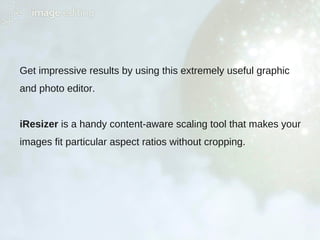Get impressive results by using this extremely useful graphic
and photo editor.
iResizer is a handy content-aware scaling tool that makes your
images fit particular aspect ratios without cropping.
 
