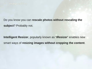 Do you know you can rescale photos without rescaling the
subject? Probably not.
Intelligent Resizer, popularly known as ‘iResizer’ enables new
smart ways of resizing images without cropping the content.
 