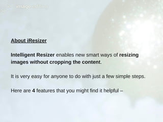 About iResizer
Intelligent Resizer enables new smart ways of resizing
images without cropping the content.
It is very easy for anyone to do with just a few simple steps.
Here are 4 features that you might find it helpful –
 