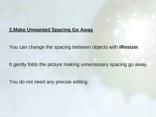2.Make Unwanted Spacing Go Away
You can change the spacing between objects with iResizer.
It gently folds the picture making unnecessary spacing go away.
You do not need any precise editing.
 