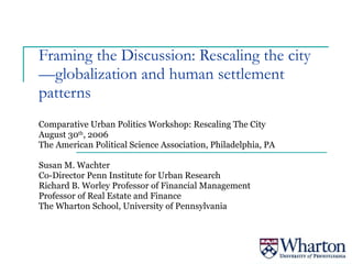 Framing the Discussion: Rescaling the city—globalization and human settlement patterns Comparative Urban Politics Workshop: Rescaling The City August 30 th , 2006 The American Political Science Association, Philadelphia, PA Susan M. Wachter Co-Director Penn Institute for Urban Research Richard B. Worley Professor of Financial Management Professor of Real Estate and Finance The Wharton School, University of Pennsylvania 