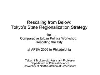 Rescaling from Below: Tokyo’s State Regionalization Strategy for Comparative Urban Politics Workshop:  Rescaling the City at APSA 2006 in Philadelphia Takashi Tsukamoto, Assistant Professor Department of Political Science University of North Carolina at Greensboro 
