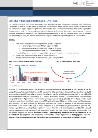 ResCap

Resource
Investment
Capital

Case study: The Economic Impact of Oyu Tolgoi
Oyu Tolgoi (OT) is a large open pit and underground mine located in the south Gobi desert in Mongolia. Upon completion,
it is expected to produce 450,000 tonnes of copper and 330,000 ounces of gold per year at full capacity, establishing it as
one  of  the  world’s  largest  copper and gold mines. The mine has been under construction since 2010 and is expected to
start exporting in 2013. The extraction process is estimated to last a minimum of 50 years. OT is a joint venture between
Turquoise Hill Resources (66 percent) and the Government of Mongolia (34 percent). Since December 2010, it has been
fully managed by Rio Tinto, the majority shareholder in Turquoise Hill Resources (formerly known as Ivanhoe Mines).
Statistics:






Total Phase I development capital expenditures (capex) : US$6.2bn
o Mongolian government benefit from capex : US$950m
o Mongolian private sector benefit from capex : US$1.385bn
o Total Mongolia benefit from capex: US$2.335 (37.6 percent)
Phase 1 : 94 percent completion in August 2012, exports will start after power issue is resolved
Phase 2 : the underground mine will start production in 2015
Private sector involvement in OT development: 1,000+ Mongolian firms

Figure 18: The OT effect on Mongolian real GDP, 2010 - 2045

Figure 19: The 2013-transition period, phase 1

Source: BAEconomics

According to a study by BAEconomics, the Mongolian economy would be 36 percent larger in 2019 because of the OT
project. The study further concludes that with OT, wages will be 30 percent higher, the value of exports will increase by 60
percent and the value of imports by 20 percent. These factors together will allow economic growth in the 2013-2020
period to average 11.7 percent, as compared to 7.7 percent without the OT project. OT is also expected to contribute an
average of 30 percent of government revenues in the coming years, representing up to US$626m each year over the life of
the project. According to the IMF, the government of Mongolia will receive 55 percent of the project cash flows through
taxes, royalties, fees and dividends. An additional $500-800m per annum is expected to be distributed through
procurement to the private sector. 2013 is widely considered to be a transition year, from a period of significant FDIfinanced expenditures to one of significant export-led revenues. According to OT estimates, 37.6 percent (or US$ 2.3bn) of
the total development capex has gone to the government via fees and taxes, and to the private sector through local
procurement for goods and services. We believe that until OT export pick up in the first half of 2013, the decline in FDI
associated with the completion of OT construction could lead to a possible depreciation of the togrog in the short-run.
However, the scaling-up of OT exports in the medium- and long-run support an appreciation of the local currency.

16

 