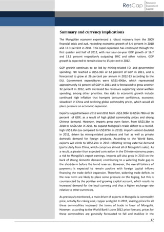 ResCap

Resource
Investment
Capital

Summary and currency implications
The Mongolian economy experienced a robust recovery from the 2009
financial crisis and zud, recording economic growth of 6.4 percent in 2010
and 17.3 percent in 2011. This rapid expansion has continued through the
first quarter and half of 2012, with real year-on-year GDP growth of 16.7
and 13.2 percent respectively outpacing BRIC and other nations. GDP
growth is expected to remain close to 15 percent in 2012.
GDP growth continues to be led by mining-related FDI and government
spending. FDI reached a US$5.3bn or 62 percent of GDP in 2011, and is
forecasted to grow at 26 percent per annum in 2012-13 according to the
EIU. Government expenditures were US$3.496bn, which represented
approximately 41 percent of GDP in 2011 and is forecasted to grow another
32 percent in 2012, with increased tax revenues supporting social welfare
spending, among other priorities. Key risks to economic growth include
continued high inflation that hampers consumer confidence, economic
slowdown in China and declining global commodity prices, which would all
place pressure on economic expansion.
Exports surged between 2010 and 2011 from US$2.90bn to US$4.78bn or 56
percent of GDP, as a result of high global commodity prices and strong
Chinese demand. However, imports grew even faster, from US$3.3bn in
2010 to US$6.5bn in 2011, to expand Mongolia’s  trade   deficit  to  a  recordhigh US$1.7bn (as compared to US$379m in 2010). Imports almost doubled
in 2011, driven by mining-related purchases and fuel as well as private
domestic demand for foreign products. According to the World Bank,
exports will climb to US$5.2bn in 2013 reflecting strong external demand
(particularly  from  China,  which  comprises  almost  all  of  Mongolia’s  sales).  As
a result, a greater than expected contraction in the Chinese economy poses
a  risk  to  Mongolia’s  export  earnings.  Imports  will  also  grow  in  2013  on  the  
back of strong domestic demand, contributing to a widening trade gap in
the short-term before the trend reverses. However, the overall balance of
payments is expected to remain positive with foreign capital inflows
financing the trade deficit expansion. Therefore, widening trade deficits in
the near term are likely to place some pressure on the togrog, but this is
counteracted by the positive and growing capital account, which results in
increased demand for the local currency and thus a higher exchange rate
relative to other currencies.
As previously mentioned, a main driver of exports in Mongolia is commodity
price, notably for coking coal, copper and gold. In 2011, soaring prices for all
these commodities improved the terms of trade in favor of Mongolia.
However,  according  to  the  World  Bank’s  June  2012  price forecast, prices for
these commodities are generally forecasted to fall and stabilize in the
17

 