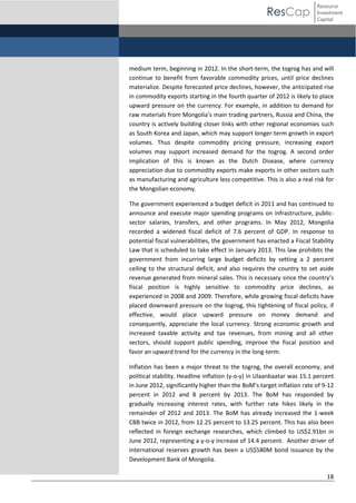 ResCap

Resource
Investment
Capital

medium term, beginning in 2012. In the short-term, the togrog has and will
continue to benefit from favorable commodity prices, until price declines
materialize. Despite forecasted price declines, however, the anticipated rise
in commodity exports starting in the fourth quarter of 2012 is likely to place
upward pressure on the currency. For example, in addition to demand for
raw  materials  from  Mongolia’s  main  trading  partners,  Russia  and  China,  the  
country is actively building closer links with other regional economies such
as South Korea and Japan, which may support longer-term growth in export
volumes. Thus despite commodity pricing pressure, increasing export
volumes may support increased demand for the togrog. A second order
implication of this is known as the Dutch Disease, where currency
appreciation due to commodity exports make exports in other sectors such
as manufacturing and agriculture less competitive. This is also a real risk for
the Mongolian economy.
The government experienced a budget deficit in 2011 and has continued to
announce and execute major spending programs on infrastructure, publicsector salaries, transfers, and other programs. In May 2012, Mongolia
recorded a widened fiscal deficit of 7.6 percent of GDP. In response to
potential fiscal vulnerabilities, the government has enacted a Fiscal Stability
Law that is scheduled to take effect in January 2013. This law prohibits the
government from incurring large budget deficits by setting a 2 percent
ceiling to the structural deficit, and also requires the country to set aside
revenue generated from mineral sales.  This  is  necessary  since  the  country’s  
fiscal position is highly sensitive to commodity price declines, as
experienced in 2008 and 2009. Therefore, while growing fiscal deficits have
placed downward pressure on the togrog, this tightening of fiscal policy, if
effective, would place upward pressure on money demand and
consequently, appreciate the local currency. Strong economic growth and
increased taxable activity and tax revenues, from mining and all other
sectors, should support public spending, improve the fiscal position and
favor an upward trend for the currency in the long-term.
Inflation has been a major threat to the togrog, the overall economy, and
political stability. Headline inflation (y-o-y) in Ulaanbaatar was 15.1 percent
in  June  2012,  significantly  higher  than  the  BoM’s  target  inflation  rate  of  9-12
percent in 2012 and 8 percent by 2013. The BoM has responded by
gradually increasing interest rates, with further rate hikes likely in the
remainder of 2012 and 2013. The BoM has already increased the 1-week
CBB twice in 2012, from 12.25 percent to 13.25 percent. This has also been
reflected in foreign exchange researches, which climbed to US$2.91bn in
June 2012, representing a y-o-y increase of 14.4 percent. Another driver of
international reserves growth has been a US$580M bond issuance by the
Development Bank of Mongolia.
18

 