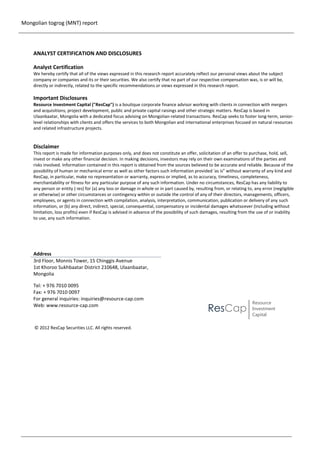 Mongolian togrog (MNT) report

ANALYST CERTIFICATION AND DISCLOSURES
Analyst Certification
We hereby certify that all of the views expressed in this research report accurately reflect our personal views about the subject
company or companies and its or their securities. We also certify that no part of our respective compensation was, is or will be,
directly or indirectly, related to the specific recommendations or views expressed in this research report.

Important Disclosures
Resource Investment Capital ("ResCap") is a boutique corporate finance advisor working with clients in connection with mergers
and acquisitions, project development, public and private capital raisings and other strategic matters. ResCap is based in
Ulaanbaatar, Mongolia with a dedicated focus advising on Mongolian-related transactions. ResCap seeks to foster long-term, seniorlevel relationships with clients and offers the services to both Mongolian and international enterprises focused on natural resources
and related infrastructure projects.

Disclaimer
This report is made for information purposes only, and does not constitute an offer, solicitation of an offer to purchase, hold, sell,
invest or make any other financial decision. In making decisions, investors may rely on their own examinations of the parties and
risks involved. Information contained in this report is obtained from the sources believed to be accurate and reliable. Because of the
possibility of human or mechanical error as well as other factors such information provided 'as is" without warranty of any kind and
ResCap, in particular, make no representation or warranty, express or implied, as to accuracy, timeliness, completeness,
merchantability or fitness for any particular purpose of any such information. Under no circumstances, ResCap has any liability to
any person or entity (-ies) for (a) any loss or damage in whole or in part caused by, resulting from, or relating to, any error (negligible
or otherwise) or other circumstances or contingency within or outside the control of any of their directors, managements, officers,
employees, or agents in connection with compilation, analysis, interpretation, communication, publication or delivery of any such
information, or (b) any direct, indirect, special, consequential, compensatory or incidental damages whatsoever (including without
limitation, loss profits) even if ResCap is advised in advance of the possibility of such damages, resulting from the use of or inability
to use, any such information.

Address
3rd Floor, Monnis Tower, 15 Chinggis Avenue
1st Khoroo Sukhbaatar District 210648, Ulaanbaatar,
Mongolia
Tel: + 976 7010 0095
Fax: + 976 7010 0097
For general inquiries: inquiries@resource-cap.com
Web: www.resource-cap.com

ResCap

Resource
Investment
Capital

© 2012 ResCap Securities LLC. All rights reserved.

2

 