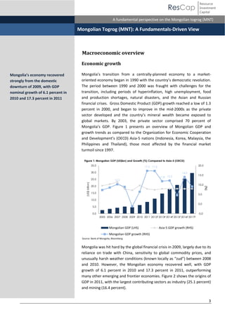 Resource
Investment
Capital

ResCap
November 30, 2010

Equity Research | Mongolia
A fundamental perspective on the Mongolian togrog (MNT)

Mongolian Togrog (MNT): A Fundamentals-Driven View

Macroeconomic overview
Economic growth
Mongolia’s   transition   from   a   centrally-planned economy to a marketoriented  economy  began  in  1990  with  the  country’s  democratic  revolution.  
The period between 1990 and 2000 was fraught with challenges for the
transition, including periods of hyperinflation, high unemployment, food
and production shortages, natural disasters, and the Asian and Russian
financial crises. Gross Domestic Product (GDP) growth reached a low of 1.3
percent in 2000, and began to improve in the mid-2000s as the private
sector   developed   and   the   country’s   mineral   wealth   became exposed to
global markets. By 2003, the private sector comprised 70 percent of
Mongolia’s   GDP. Figure 1 presents an overview of Mongolian GDP and
growth trends as compared to the Organization for Economic Cooperation
and   Development’s   (OECD) Asia-5 nations (Indonesia, Korea, Malaysia, the
Philippines and Thailand), those most affected by the financial market
turmoil since 1997.
Figure 1: Mongolian GDP (US$bn) and Growth (%) Compared to Asia-5 (OECD)
35.0

20.0

17.3 17.2

30.0
25.0

14.0
10.2

11.8 12.2

15.0
10.0

20.0
15.0

(%)

(US$ billion)

Mongolia’s  economy  recovered  
strongly from the domestic
downturn of 2009, with GDP
nominal growth of 6.1 percent in
2010 and 17.3 percent in 2011

5.0

10.0
0.0

5.0
0.0

-5.0
2005 2006 2007 2008 2009 2010 2011 2012F 2013F 2014F 2015F 2016F 2017F

Mongolian GDP (LHS)

Asia-5 GDP growth (RHS)

Mongolian GDP growth (RHS)
Source: Bank of Mongolia, Bloomberg

Mongolia was hit hard by the global financial crisis in 2009, largely due to its
reliance on trade with China, sensitivity to global commodity prices, and
unusually harsh weather conditions (known  locally  as  “zud”) between 2008
and 2010. However, the Mongolian economy recovered well, with GDP
growth of 6.1 percent in 2010 and 17.3 percent in 2011, outperforming
many other emerging and frontier economies. Figure 2 shows the origins of
GDP in 2011, with the largest contributing sectors as industry (25.1 percent)
and mining (16.4 percent).
3

 
