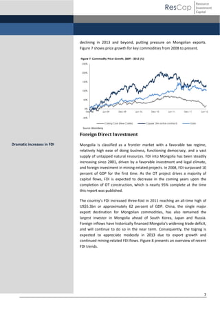 ResCap

Resource
Investment
Capital

declining in 2013 and beyond, putting pressure on Mongolian exports.
Figure 7 shows price growth for key commodities from 2008 to present.
Figure 7: Commodity Price Growth, 2009 - 2012 (%)
250%

200%

150%

100%

50%

0%
Dec-08

Jun-09

Dec-09

Jun-10

Dec-10

Jun-11

Dec-11

Jun-12

-50%
Coking Coal (New Castle)

Copper (3m active contract)

Gold

Source: Bloomberg

Foreign Direct Investment
Dramatic increases in FDI

Mongolia is classified as a frontier market with a favorable tax regime,
relatively high ease of doing business, functioning democracy, and a vast
supply of untapped natural resources. FDI into Mongolia has been steadily
increasing since 2001, driven by a favorable investment and legal climate,
and foreign investment in mining-related projects. In 2008, FDI surpassed 10
percent of GDP for the first time. As the OT project drives a majority of
capital flows, FDI is expected to decrease in the coming years upon the
completion of OT construction, which is nearly 95% complete at the time
this report was published.
The  country’s  FDI  increased  three-fold in 2011 reaching an all-time high of
US$5.3bn or approximately 62 percent of GDP. China, the single major
export destination for Mongolian commodities, has also remained the
largest investor in Mongolia ahead of South Korea, Japan and Russia.
Foreign inflows have historically financed Mongolia’s  widening  trade  deficit,  
and will continue to do so in the near term. Consequently, the togrog is
expected to appreciate modestly in 2013 due to export growth and
continued mining-related FDI flows. Figure 8 presents an overview of recent
FDI trends.

7

 