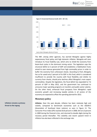 ResCap

Resource
Investment
Capital

Figure 10: Government Revenue Growth, 2010 - 2011 (%)
250%
2011

2010

200%

150%

91%

100%

75%

50%

41%

35%

40%

43%
9%

0%
Total Rev &
Grants

Curr. Rev.

Corp. income Indiv. income
tax
tax

VAT

Excise tax

Taxes on FT

Source: Bank of Mongolia, Ministry of Finance

The IMF, among other agencies, has warned Mongolia against highly
expansionary fiscal policy and high domestic inflation. Mongolia will soon
introduce its Fiscal Stability Law, which aims to shield the economy from
boom-bust cycles in the dominant mining sector. The legislation caps the
structural deficit at 2 percent of GDP and establishes a Stabilization Fund,
aimed to save revenue generated from high commodity prices in order to
buffer the economy from unforeseen shocks. According to Fitch, Mongolia
has so far saved only 2 percent of its GDP in this fund, which is considered
insufficient to provide the country with fiscal flexibility and shelter its
currency   from   shocks,   should   price   declines   affect   Mongolia’s   main   export  
commodities. Despite the legislation, the fiscal deficit has expanded to 7.6
percent of GDP in May 2012, and the government has continued to
announce major spending programs on transfers and public-sector salaries.
On the other hand, enhanced fiscal prospects from Mongolia’s   rapid  
economic growth and increasing taxable activity in all sectors of the
economy are expected to offset the spending planned for 2012.

Monetary policy
Inflation remains a primary
threat to the togrog

Inflation. Over the past decade, inflation has been relatively high and
volatile, compared to benchmark economies such as the ASEAN-5
(Association of Southeast Asian nations), as seen in Figure 11. The
Consumer Price Index (CPI) reached 26.8 percent in 2008, fell to 6.3 percent
in 2009 during the financial crisis, and returned to double digits during the
recovery period thereafter. This volatility and recent upward trend in
inflation has also been reflected in the exchange rate.

9

 