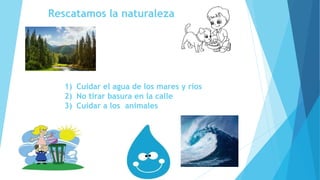 Rescatamos la naturaleza
1) Cuidar el agua de los mares y ríos
2) No tirar basura en la calle
3) Cuidar a los animales
 