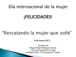 8 de marzo 2013
Día internacional de la mujer
¡FELICIDADES!
Conferencia
Miguel Ángel Rodríguez Guízar
Día Internacional de la mujer.
La Piedad, Mich. “El Campanario” Centro.
 