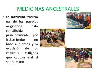 MEDICINAS ANCESTRALES
• La medicina tradicio
nal de los pueblos
originarios está
constituida
principalmente por
tratamientos en
base a hierbas y la
expulsión de los
espíritus malignos
que causan mal al
ser humano
 