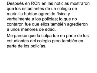 Después en RCN en las noticias mostraron que los estudiantes de un colegio de marinilla habían agredido física y verbalmente a los policías; lo que no contaron fue que ellos también agredieron a unos menores de edad. Me parece que la culpa fue en parte de los estudiantes del colegio pero también en parte de los policías. 