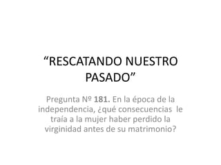 “RESCATANDO NUESTRO PASADO” Pregunta Nº 181. En la época de la independencia, ¿qué consecuencias  le traía a la mujer haber perdido la virginidad antes de su matrimonio? 
