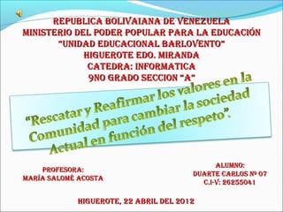 REPUBLICA BOLIVAIANA DE VENEZUELA
MINISTERIO DEL PODER POPULAR PARA LA EDUCACIóN
       “UNIDAD EDUCACIONAL BARLOVENTO”
             HIGUEROTE EDO. MIRANDA
              CATEDRA: INFORMATICA
              9NO GRADO SECCION “A”




                                             ALUMNO:
    PROFESORA:
                                       DUARTE CARLOS Nº 07
MARíA SALOMé ACOSTA
                                         C.I-V: 26255041

            HIGUEROTE, 22 ABRIL DEL 2012
 
